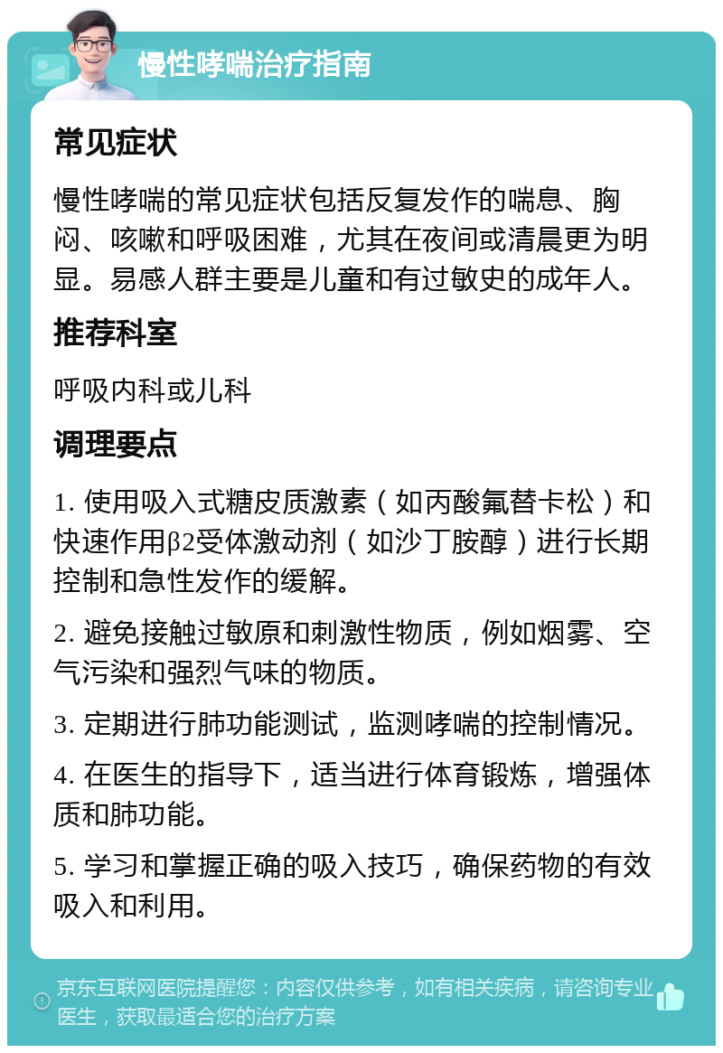 慢性哮喘治疗指南 常见症状 慢性哮喘的常见症状包括反复发作的喘息、胸闷、咳嗽和呼吸困难，尤其在夜间或清晨更为明显。易感人群主要是儿童和有过敏史的成年人。 推荐科室 呼吸内科或儿科 调理要点 1. 使用吸入式糖皮质激素（如丙酸氟替卡松）和快速作用β2受体激动剂（如沙丁胺醇）进行长期控制和急性发作的缓解。 2. 避免接触过敏原和刺激性物质，例如烟雾、空气污染和强烈气味的物质。 3. 定期进行肺功能测试，监测哮喘的控制情况。 4. 在医生的指导下，适当进行体育锻炼，增强体质和肺功能。 5. 学习和掌握正确的吸入技巧，确保药物的有效吸入和利用。