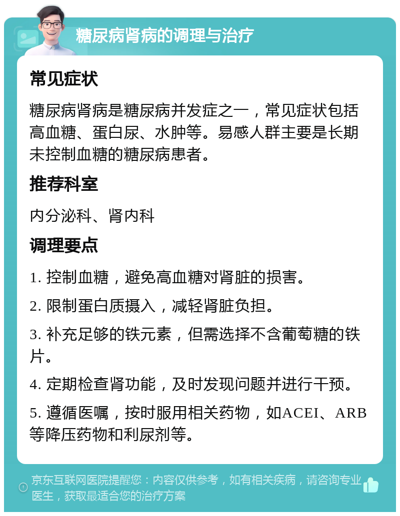 糖尿病肾病的调理与治疗 常见症状 糖尿病肾病是糖尿病并发症之一，常见症状包括高血糖、蛋白尿、水肿等。易感人群主要是长期未控制血糖的糖尿病患者。 推荐科室 内分泌科、肾内科 调理要点 1. 控制血糖，避免高血糖对肾脏的损害。 2. 限制蛋白质摄入，减轻肾脏负担。 3. 补充足够的铁元素，但需选择不含葡萄糖的铁片。 4. 定期检查肾功能，及时发现问题并进行干预。 5. 遵循医嘱，按时服用相关药物，如ACEI、ARB等降压药物和利尿剂等。