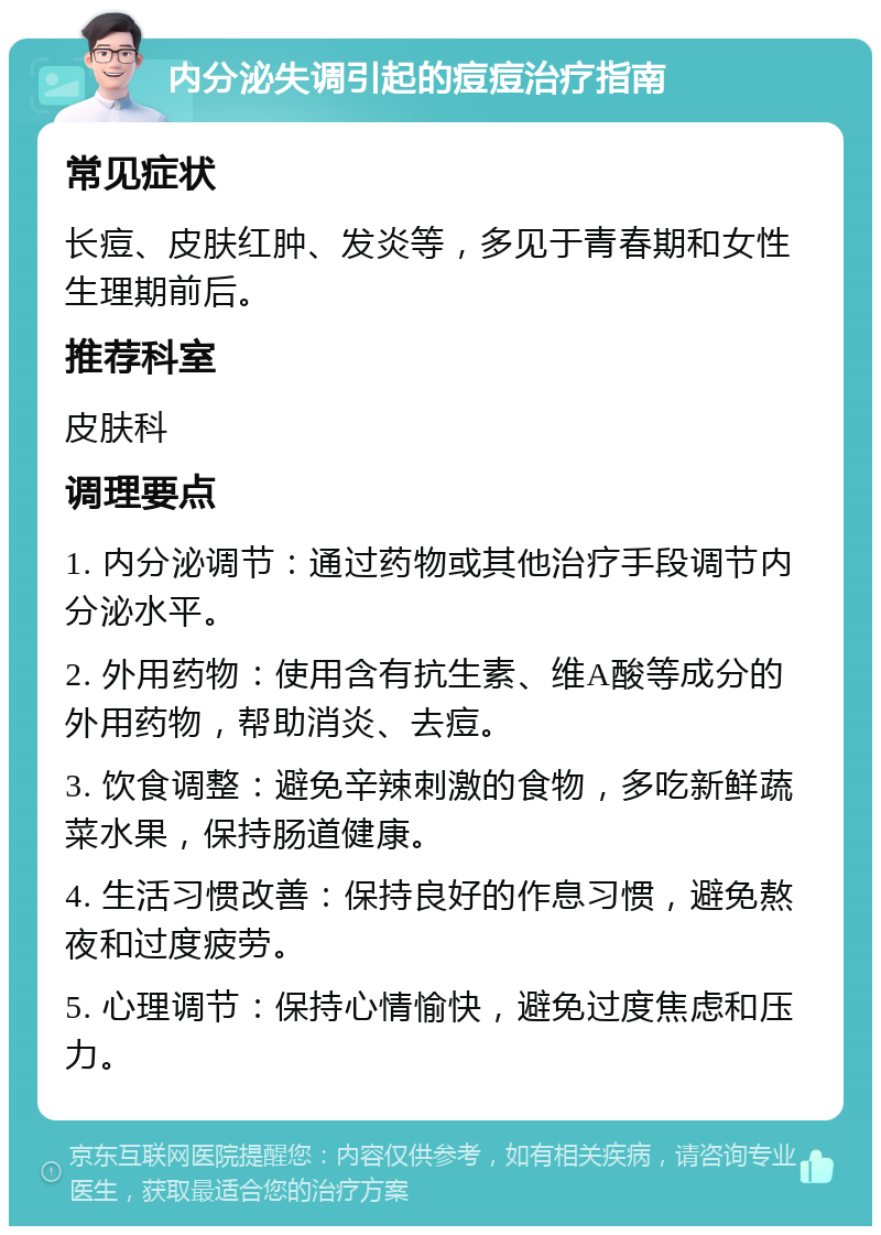 内分泌失调引起的痘痘治疗指南 常见症状 长痘、皮肤红肿、发炎等，多见于青春期和女性生理期前后。 推荐科室 皮肤科 调理要点 1. 内分泌调节：通过药物或其他治疗手段调节内分泌水平。 2. 外用药物：使用含有抗生素、维A酸等成分的外用药物，帮助消炎、去痘。 3. 饮食调整：避免辛辣刺激的食物，多吃新鲜蔬菜水果，保持肠道健康。 4. 生活习惯改善：保持良好的作息习惯，避免熬夜和过度疲劳。 5. 心理调节：保持心情愉快，避免过度焦虑和压力。