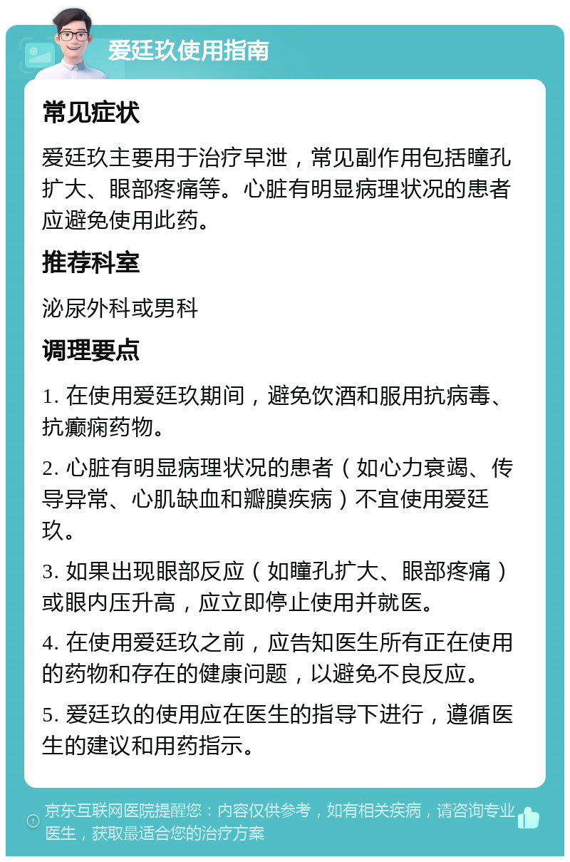 爱廷玖使用指南 常见症状 爱廷玖主要用于治疗早泄，常见副作用包括瞳孔扩大、眼部疼痛等。心脏有明显病理状况的患者应避免使用此药。 推荐科室 泌尿外科或男科 调理要点 1. 在使用爱廷玖期间，避免饮酒和服用抗病毒、抗癫痫药物。 2. 心脏有明显病理状况的患者（如心力衰竭、传导异常、心肌缺血和瓣膜疾病）不宜使用爱廷玖。 3. 如果出现眼部反应（如瞳孔扩大、眼部疼痛）或眼内压升高，应立即停止使用并就医。 4. 在使用爱廷玖之前，应告知医生所有正在使用的药物和存在的健康问题，以避免不良反应。 5. 爱廷玖的使用应在医生的指导下进行，遵循医生的建议和用药指示。