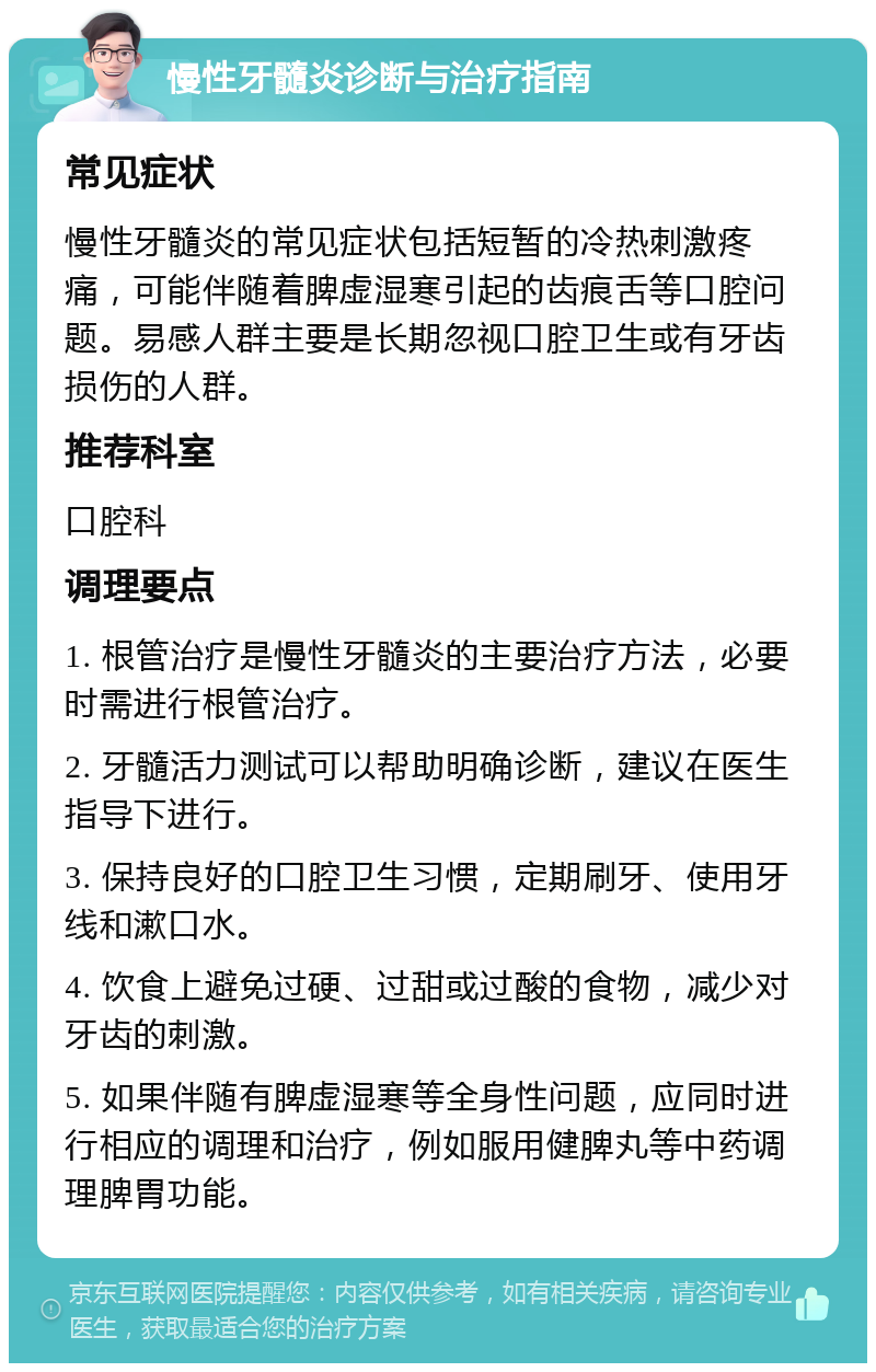 慢性牙髓炎诊断与治疗指南 常见症状 慢性牙髓炎的常见症状包括短暂的冷热刺激疼痛，可能伴随着脾虚湿寒引起的齿痕舌等口腔问题。易感人群主要是长期忽视口腔卫生或有牙齿损伤的人群。 推荐科室 口腔科 调理要点 1. 根管治疗是慢性牙髓炎的主要治疗方法，必要时需进行根管治疗。 2. 牙髓活力测试可以帮助明确诊断，建议在医生指导下进行。 3. 保持良好的口腔卫生习惯，定期刷牙、使用牙线和漱口水。 4. 饮食上避免过硬、过甜或过酸的食物，减少对牙齿的刺激。 5. 如果伴随有脾虚湿寒等全身性问题，应同时进行相应的调理和治疗，例如服用健脾丸等中药调理脾胃功能。