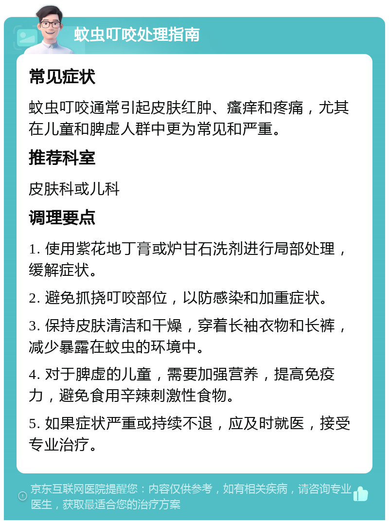 蚊虫叮咬处理指南 常见症状 蚊虫叮咬通常引起皮肤红肿、瘙痒和疼痛，尤其在儿童和脾虚人群中更为常见和严重。 推荐科室 皮肤科或儿科 调理要点 1. 使用紫花地丁膏或炉甘石洗剂进行局部处理，缓解症状。 2. 避免抓挠叮咬部位，以防感染和加重症状。 3. 保持皮肤清洁和干燥，穿着长袖衣物和长裤，减少暴露在蚊虫的环境中。 4. 对于脾虚的儿童，需要加强营养，提高免疫力，避免食用辛辣刺激性食物。 5. 如果症状严重或持续不退，应及时就医，接受专业治疗。