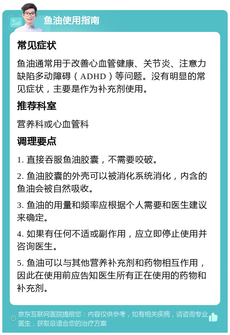 鱼油使用指南 常见症状 鱼油通常用于改善心血管健康、关节炎、注意力缺陷多动障碍（ADHD）等问题。没有明显的常见症状，主要是作为补充剂使用。 推荐科室 营养科或心血管科 调理要点 1. 直接吞服鱼油胶囊，不需要咬破。 2. 鱼油胶囊的外壳可以被消化系统消化，内含的鱼油会被自然吸收。 3. 鱼油的用量和频率应根据个人需要和医生建议来确定。 4. 如果有任何不适或副作用，应立即停止使用并咨询医生。 5. 鱼油可以与其他营养补充剂和药物相互作用，因此在使用前应告知医生所有正在使用的药物和补充剂。