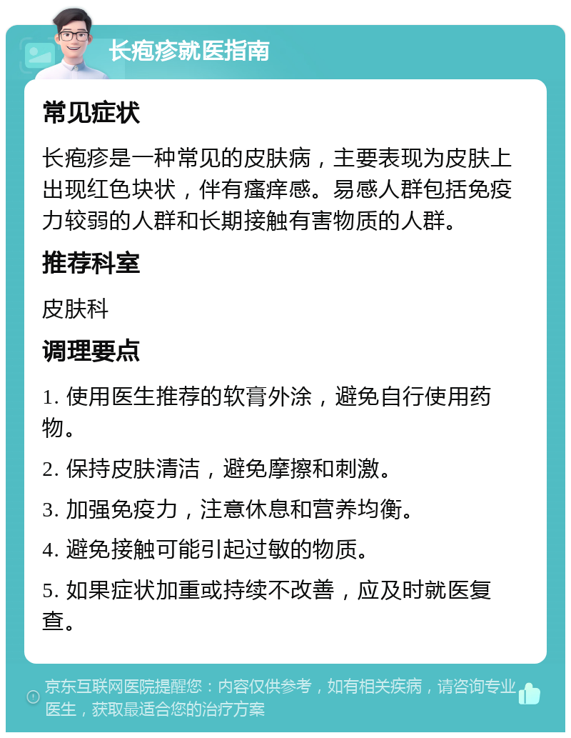 长疱疹就医指南 常见症状 长疱疹是一种常见的皮肤病，主要表现为皮肤上出现红色块状，伴有瘙痒感。易感人群包括免疫力较弱的人群和长期接触有害物质的人群。 推荐科室 皮肤科 调理要点 1. 使用医生推荐的软膏外涂，避免自行使用药物。 2. 保持皮肤清洁，避免摩擦和刺激。 3. 加强免疫力，注意休息和营养均衡。 4. 避免接触可能引起过敏的物质。 5. 如果症状加重或持续不改善，应及时就医复查。