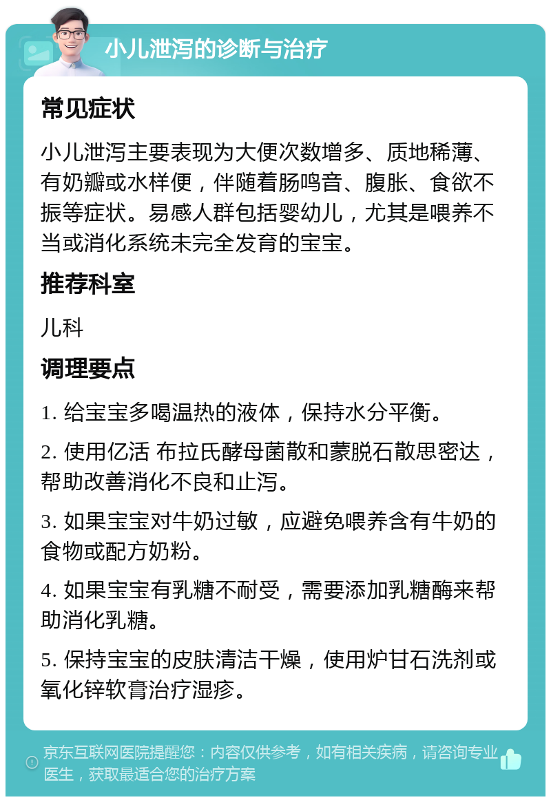 小儿泄泻的诊断与治疗 常见症状 小儿泄泻主要表现为大便次数增多、质地稀薄、有奶瓣或水样便，伴随着肠鸣音、腹胀、食欲不振等症状。易感人群包括婴幼儿，尤其是喂养不当或消化系统未完全发育的宝宝。 推荐科室 儿科 调理要点 1. 给宝宝多喝温热的液体，保持水分平衡。 2. 使用亿活 布拉氏酵母菌散和蒙脱石散思密达，帮助改善消化不良和止泻。 3. 如果宝宝对牛奶过敏，应避免喂养含有牛奶的食物或配方奶粉。 4. 如果宝宝有乳糖不耐受，需要添加乳糖酶来帮助消化乳糖。 5. 保持宝宝的皮肤清洁干燥，使用炉甘石洗剂或氧化锌软膏治疗湿疹。