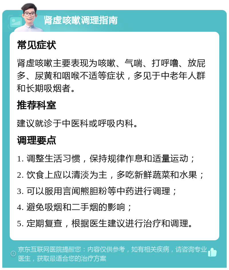 肾虚咳嗽调理指南 常见症状 肾虚咳嗽主要表现为咳嗽、气喘、打呼噜、放屁多、尿黄和咽喉不适等症状，多见于中老年人群和长期吸烟者。 推荐科室 建议就诊于中医科或呼吸内科。 调理要点 1. 调整生活习惯，保持规律作息和适量运动； 2. 饮食上应以清淡为主，多吃新鲜蔬菜和水果； 3. 可以服用言闻熊胆粉等中药进行调理； 4. 避免吸烟和二手烟的影响； 5. 定期复查，根据医生建议进行治疗和调理。