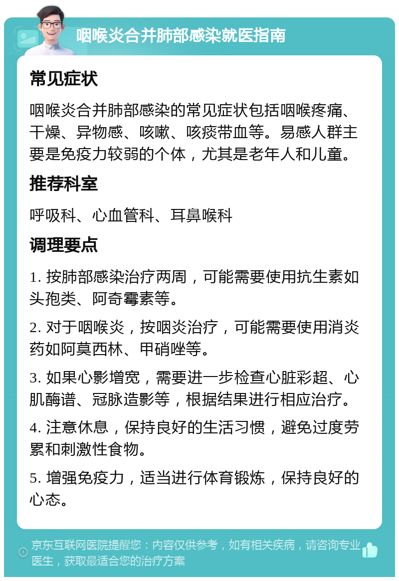 咽喉炎合并肺部感染就医指南 常见症状 咽喉炎合并肺部感染的常见症状包括咽喉疼痛、干燥、异物感、咳嗽、咳痰带血等。易感人群主要是免疫力较弱的个体，尤其是老年人和儿童。 推荐科室 呼吸科、心血管科、耳鼻喉科 调理要点 1. 按肺部感染治疗两周，可能需要使用抗生素如头孢类、阿奇霉素等。 2. 对于咽喉炎，按咽炎治疗，可能需要使用消炎药如阿莫西林、甲硝唑等。 3. 如果心影增宽，需要进一步检查心脏彩超、心肌酶谱、冠脉造影等，根据结果进行相应治疗。 4. 注意休息，保持良好的生活习惯，避免过度劳累和刺激性食物。 5. 增强免疫力，适当进行体育锻炼，保持良好的心态。