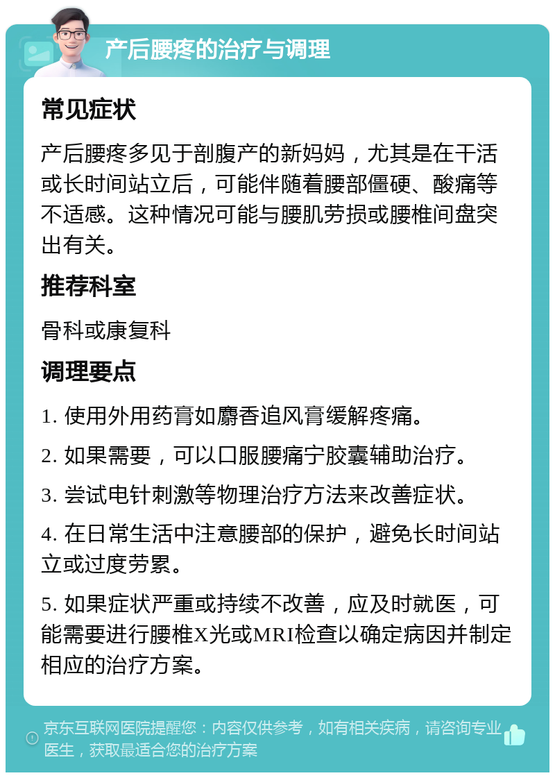 产后腰疼的治疗与调理 常见症状 产后腰疼多见于剖腹产的新妈妈，尤其是在干活或长时间站立后，可能伴随着腰部僵硬、酸痛等不适感。这种情况可能与腰肌劳损或腰椎间盘突出有关。 推荐科室 骨科或康复科 调理要点 1. 使用外用药膏如麝香追风膏缓解疼痛。 2. 如果需要，可以口服腰痛宁胶囊辅助治疗。 3. 尝试电针刺激等物理治疗方法来改善症状。 4. 在日常生活中注意腰部的保护，避免长时间站立或过度劳累。 5. 如果症状严重或持续不改善，应及时就医，可能需要进行腰椎X光或MRI检查以确定病因并制定相应的治疗方案。