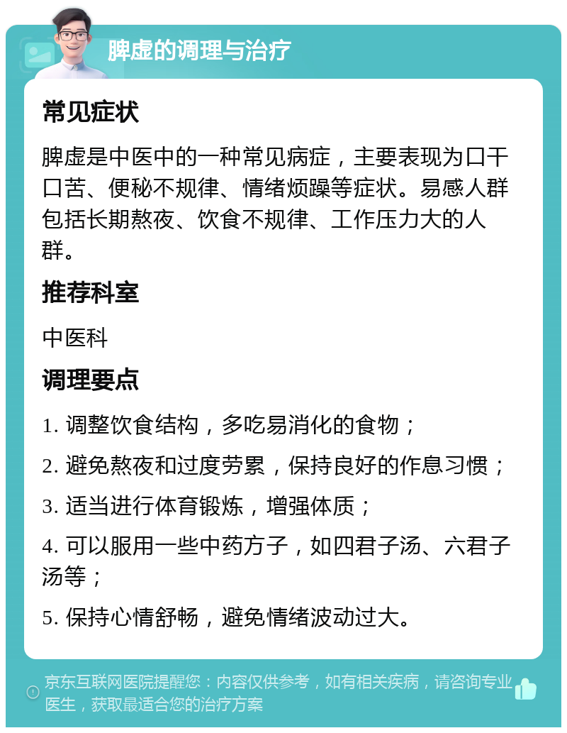 脾虚的调理与治疗 常见症状 脾虚是中医中的一种常见病症，主要表现为口干口苦、便秘不规律、情绪烦躁等症状。易感人群包括长期熬夜、饮食不规律、工作压力大的人群。 推荐科室 中医科 调理要点 1. 调整饮食结构，多吃易消化的食物； 2. 避免熬夜和过度劳累，保持良好的作息习惯； 3. 适当进行体育锻炼，增强体质； 4. 可以服用一些中药方子，如四君子汤、六君子汤等； 5. 保持心情舒畅，避免情绪波动过大。