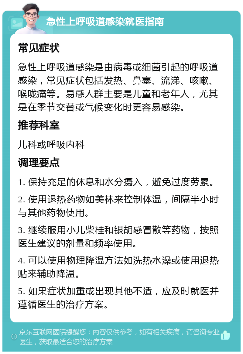 急性上呼吸道感染就医指南 常见症状 急性上呼吸道感染是由病毒或细菌引起的呼吸道感染，常见症状包括发热、鼻塞、流涕、咳嗽、喉咙痛等。易感人群主要是儿童和老年人，尤其是在季节交替或气候变化时更容易感染。 推荐科室 儿科或呼吸内科 调理要点 1. 保持充足的休息和水分摄入，避免过度劳累。 2. 使用退热药物如美林来控制体温，间隔半小时与其他药物使用。 3. 继续服用小儿柴桂和银胡感冒散等药物，按照医生建议的剂量和频率使用。 4. 可以使用物理降温方法如洗热水澡或使用退热贴来辅助降温。 5. 如果症状加重或出现其他不适，应及时就医并遵循医生的治疗方案。