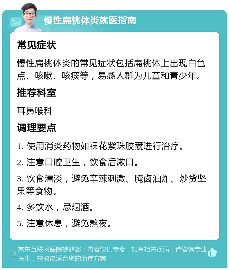 慢性扁桃体炎就医指南 常见症状 慢性扁桃体炎的常见症状包括扁桃体上出现白色点、咳嗽、咳痰等，易感人群为儿童和青少年。 推荐科室 耳鼻喉科 调理要点 1. 使用消炎药物如裸花紫珠胶囊进行治疗。 2. 注意口腔卫生，饮食后漱口。 3. 饮食清淡，避免辛辣刺激、腌卤油炸、炒货坚果等食物。 4. 多饮水，忌烟酒。 5. 注意休息，避免熬夜。