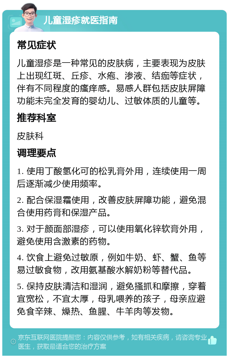 儿童湿疹就医指南 常见症状 儿童湿疹是一种常见的皮肤病，主要表现为皮肤上出现红斑、丘疹、水疱、渗液、结痂等症状，伴有不同程度的瘙痒感。易感人群包括皮肤屏障功能未完全发育的婴幼儿、过敏体质的儿童等。 推荐科室 皮肤科 调理要点 1. 使用丁酸氢化可的松乳膏外用，连续使用一周后逐渐减少使用频率。 2. 配合保湿霜使用，改善皮肤屏障功能，避免混合使用药膏和保湿产品。 3. 对于颜面部湿疹，可以使用氧化锌软膏外用，避免使用含激素的药物。 4. 饮食上避免过敏原，例如牛奶、虾、蟹、鱼等易过敏食物，改用氨基酸水解奶粉等替代品。 5. 保持皮肤清洁和湿润，避免搔抓和摩擦，穿着宜宽松，不宜太厚，母乳喂养的孩子，母亲应避免食辛辣、燥热、鱼腥、牛羊肉等发物。