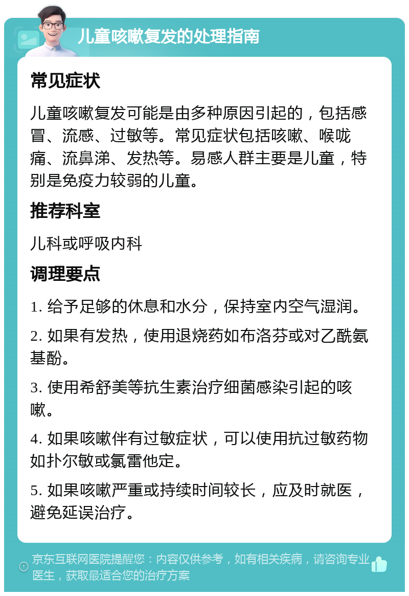 儿童咳嗽复发的处理指南 常见症状 儿童咳嗽复发可能是由多种原因引起的，包括感冒、流感、过敏等。常见症状包括咳嗽、喉咙痛、流鼻涕、发热等。易感人群主要是儿童，特别是免疫力较弱的儿童。 推荐科室 儿科或呼吸内科 调理要点 1. 给予足够的休息和水分，保持室内空气湿润。 2. 如果有发热，使用退烧药如布洛芬或对乙酰氨基酚。 3. 使用希舒美等抗生素治疗细菌感染引起的咳嗽。 4. 如果咳嗽伴有过敏症状，可以使用抗过敏药物如扑尔敏或氯雷他定。 5. 如果咳嗽严重或持续时间较长，应及时就医，避免延误治疗。