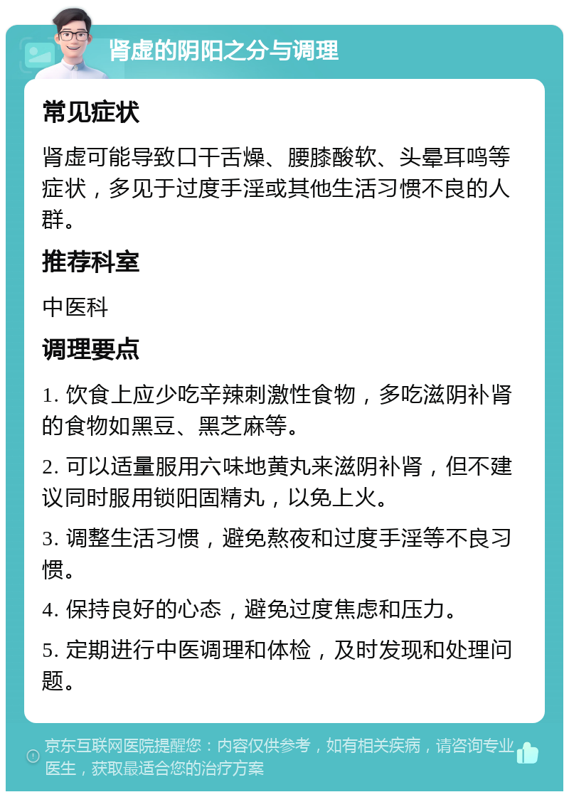 肾虚的阴阳之分与调理 常见症状 肾虚可能导致口干舌燥、腰膝酸软、头晕耳鸣等症状，多见于过度手淫或其他生活习惯不良的人群。 推荐科室 中医科 调理要点 1. 饮食上应少吃辛辣刺激性食物，多吃滋阴补肾的食物如黑豆、黑芝麻等。 2. 可以适量服用六味地黄丸来滋阴补肾，但不建议同时服用锁阳固精丸，以免上火。 3. 调整生活习惯，避免熬夜和过度手淫等不良习惯。 4. 保持良好的心态，避免过度焦虑和压力。 5. 定期进行中医调理和体检，及时发现和处理问题。