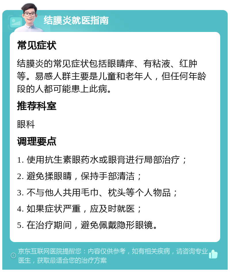 结膜炎就医指南 常见症状 结膜炎的常见症状包括眼睛痒、有粘液、红肿等。易感人群主要是儿童和老年人，但任何年龄段的人都可能患上此病。 推荐科室 眼科 调理要点 1. 使用抗生素眼药水或眼膏进行局部治疗； 2. 避免揉眼睛，保持手部清洁； 3. 不与他人共用毛巾、枕头等个人物品； 4. 如果症状严重，应及时就医； 5. 在治疗期间，避免佩戴隐形眼镜。