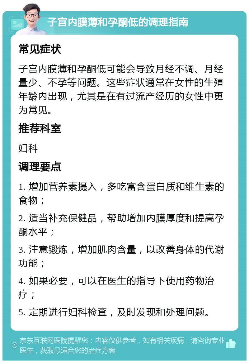 子宫内膜薄和孕酮低的调理指南 常见症状 子宫内膜薄和孕酮低可能会导致月经不调、月经量少、不孕等问题。这些症状通常在女性的生殖年龄内出现，尤其是在有过流产经历的女性中更为常见。 推荐科室 妇科 调理要点 1. 增加营养素摄入，多吃富含蛋白质和维生素的食物； 2. 适当补充保健品，帮助增加内膜厚度和提高孕酮水平； 3. 注意锻炼，增加肌肉含量，以改善身体的代谢功能； 4. 如果必要，可以在医生的指导下使用药物治疗； 5. 定期进行妇科检查，及时发现和处理问题。