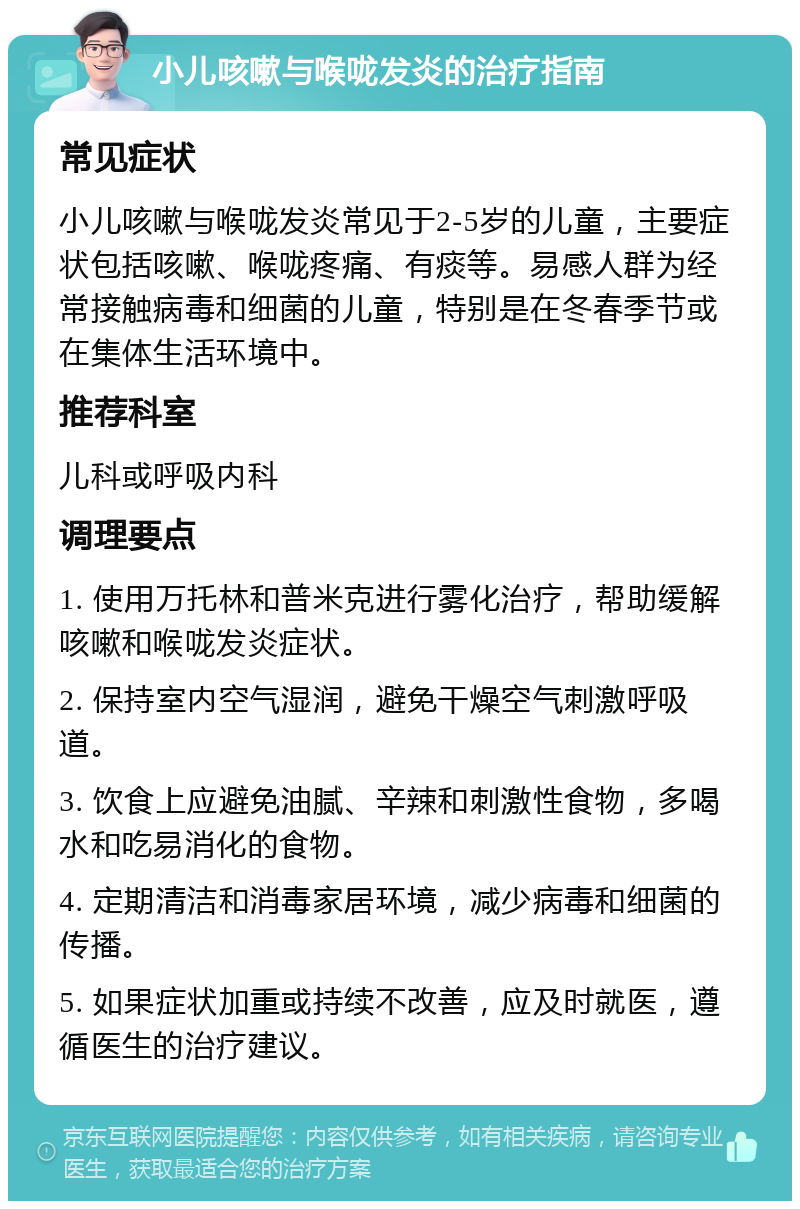 小儿咳嗽与喉咙发炎的治疗指南 常见症状 小儿咳嗽与喉咙发炎常见于2-5岁的儿童，主要症状包括咳嗽、喉咙疼痛、有痰等。易感人群为经常接触病毒和细菌的儿童，特别是在冬春季节或在集体生活环境中。 推荐科室 儿科或呼吸内科 调理要点 1. 使用万托林和普米克进行雾化治疗，帮助缓解咳嗽和喉咙发炎症状。 2. 保持室内空气湿润，避免干燥空气刺激呼吸道。 3. 饮食上应避免油腻、辛辣和刺激性食物，多喝水和吃易消化的食物。 4. 定期清洁和消毒家居环境，减少病毒和细菌的传播。 5. 如果症状加重或持续不改善，应及时就医，遵循医生的治疗建议。