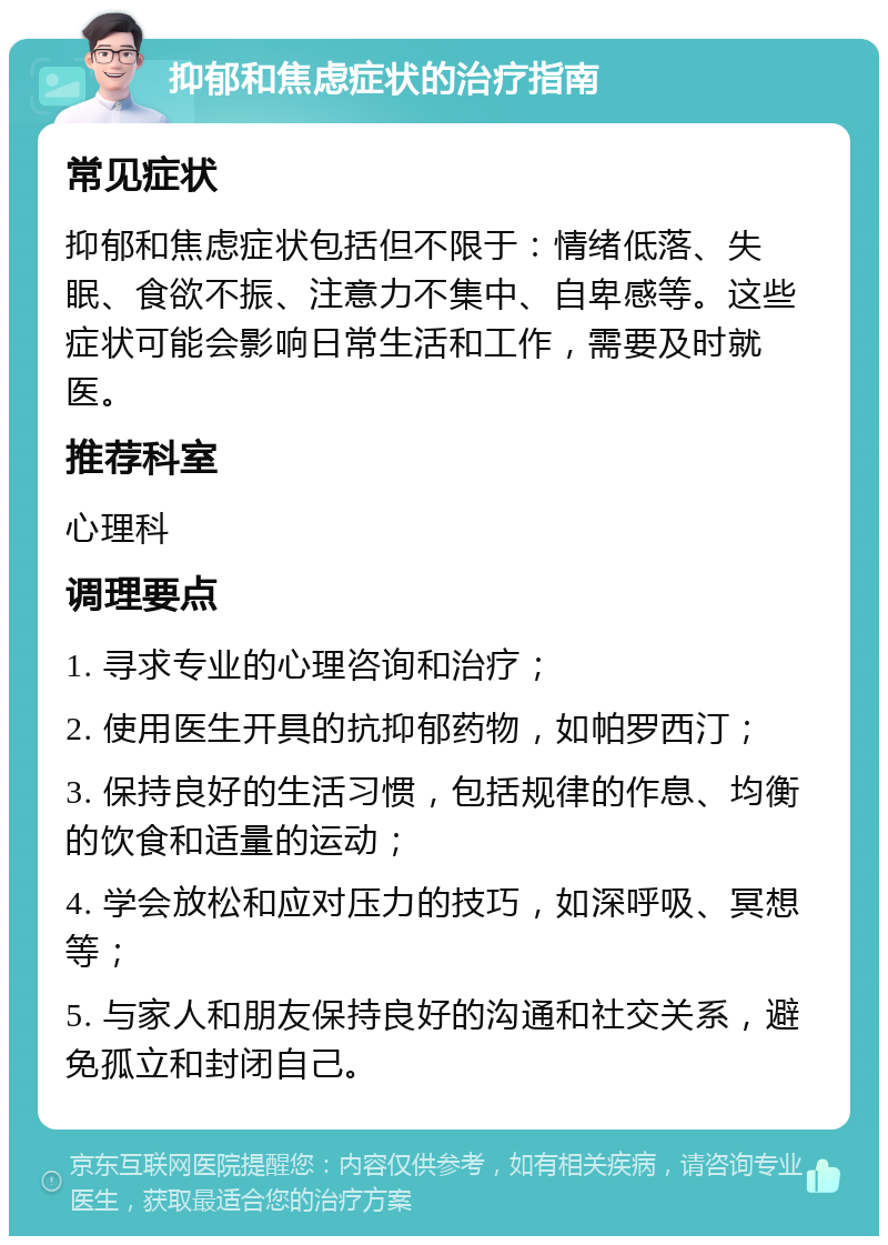 抑郁和焦虑症状的治疗指南 常见症状 抑郁和焦虑症状包括但不限于：情绪低落、失眠、食欲不振、注意力不集中、自卑感等。这些症状可能会影响日常生活和工作，需要及时就医。 推荐科室 心理科 调理要点 1. 寻求专业的心理咨询和治疗； 2. 使用医生开具的抗抑郁药物，如帕罗西汀； 3. 保持良好的生活习惯，包括规律的作息、均衡的饮食和适量的运动； 4. 学会放松和应对压力的技巧，如深呼吸、冥想等； 5. 与家人和朋友保持良好的沟通和社交关系，避免孤立和封闭自己。