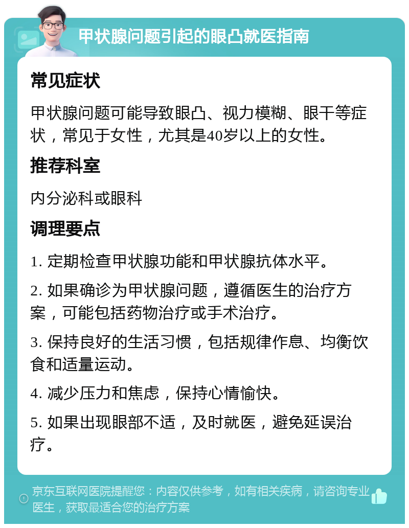 甲状腺问题引起的眼凸就医指南 常见症状 甲状腺问题可能导致眼凸、视力模糊、眼干等症状，常见于女性，尤其是40岁以上的女性。 推荐科室 内分泌科或眼科 调理要点 1. 定期检查甲状腺功能和甲状腺抗体水平。 2. 如果确诊为甲状腺问题，遵循医生的治疗方案，可能包括药物治疗或手术治疗。 3. 保持良好的生活习惯，包括规律作息、均衡饮食和适量运动。 4. 减少压力和焦虑，保持心情愉快。 5. 如果出现眼部不适，及时就医，避免延误治疗。