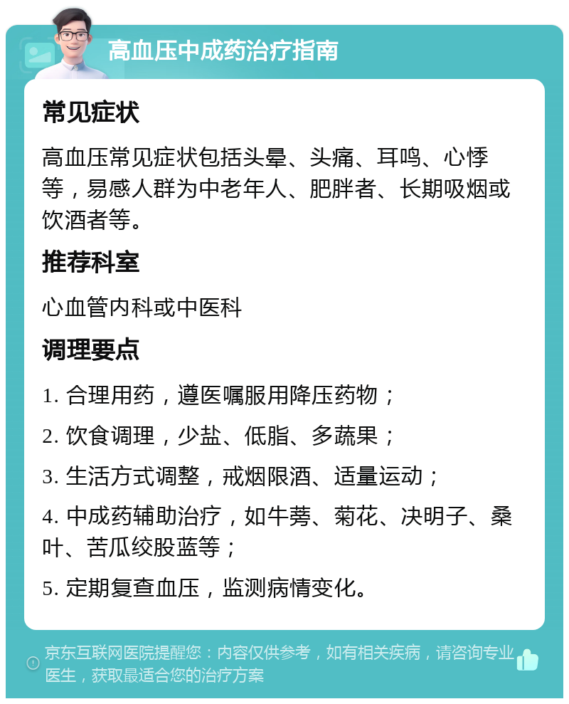 高血压中成药治疗指南 常见症状 高血压常见症状包括头晕、头痛、耳鸣、心悸等，易感人群为中老年人、肥胖者、长期吸烟或饮酒者等。 推荐科室 心血管内科或中医科 调理要点 1. 合理用药，遵医嘱服用降压药物； 2. 饮食调理，少盐、低脂、多蔬果； 3. 生活方式调整，戒烟限酒、适量运动； 4. 中成药辅助治疗，如牛蒡、菊花、决明子、桑叶、苦瓜绞股蓝等； 5. 定期复查血压，监测病情变化。