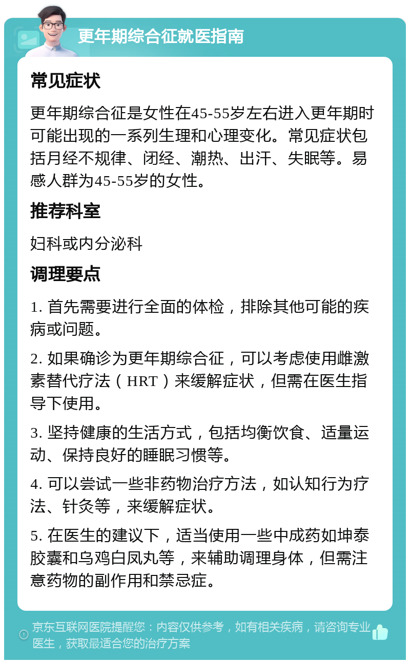 更年期综合征就医指南 常见症状 更年期综合征是女性在45-55岁左右进入更年期时可能出现的一系列生理和心理变化。常见症状包括月经不规律、闭经、潮热、出汗、失眠等。易感人群为45-55岁的女性。 推荐科室 妇科或内分泌科 调理要点 1. 首先需要进行全面的体检，排除其他可能的疾病或问题。 2. 如果确诊为更年期综合征，可以考虑使用雌激素替代疗法（HRT）来缓解症状，但需在医生指导下使用。 3. 坚持健康的生活方式，包括均衡饮食、适量运动、保持良好的睡眠习惯等。 4. 可以尝试一些非药物治疗方法，如认知行为疗法、针灸等，来缓解症状。 5. 在医生的建议下，适当使用一些中成药如坤泰胶囊和乌鸡白凤丸等，来辅助调理身体，但需注意药物的副作用和禁忌症。