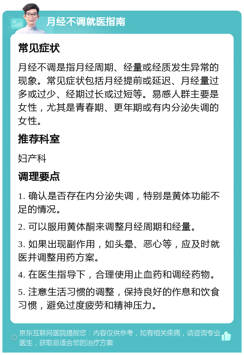 月经不调就医指南 常见症状 月经不调是指月经周期、经量或经质发生异常的现象。常见症状包括月经提前或延迟、月经量过多或过少、经期过长或过短等。易感人群主要是女性，尤其是青春期、更年期或有内分泌失调的女性。 推荐科室 妇产科 调理要点 1. 确认是否存在内分泌失调，特别是黄体功能不足的情况。 2. 可以服用黄体酮来调整月经周期和经量。 3. 如果出现副作用，如头晕、恶心等，应及时就医并调整用药方案。 4. 在医生指导下，合理使用止血药和调经药物。 5. 注意生活习惯的调整，保持良好的作息和饮食习惯，避免过度疲劳和精神压力。