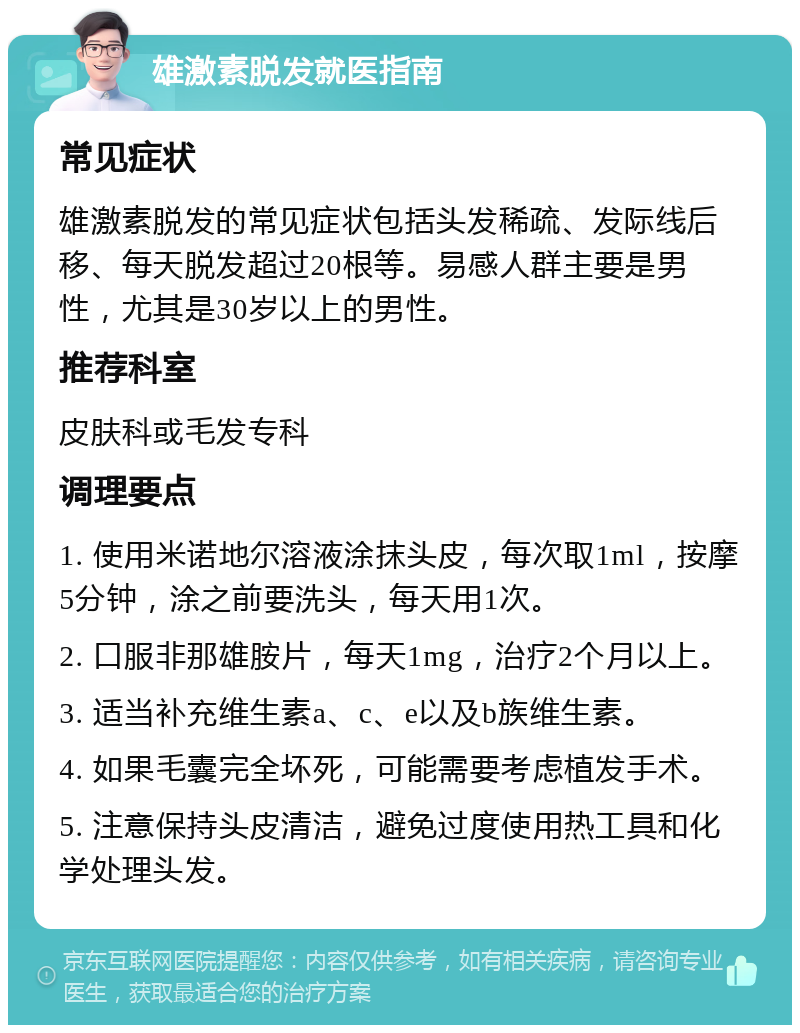 雄激素脱发就医指南 常见症状 雄激素脱发的常见症状包括头发稀疏、发际线后移、每天脱发超过20根等。易感人群主要是男性，尤其是30岁以上的男性。 推荐科室 皮肤科或毛发专科 调理要点 1. 使用米诺地尔溶液涂抹头皮，每次取1ml，按摩5分钟，涂之前要洗头，每天用1次。 2. 口服非那雄胺片，每天1mg，治疗2个月以上。 3. 适当补充维生素a、c、e以及b族维生素。 4. 如果毛囊完全坏死，可能需要考虑植发手术。 5. 注意保持头皮清洁，避免过度使用热工具和化学处理头发。