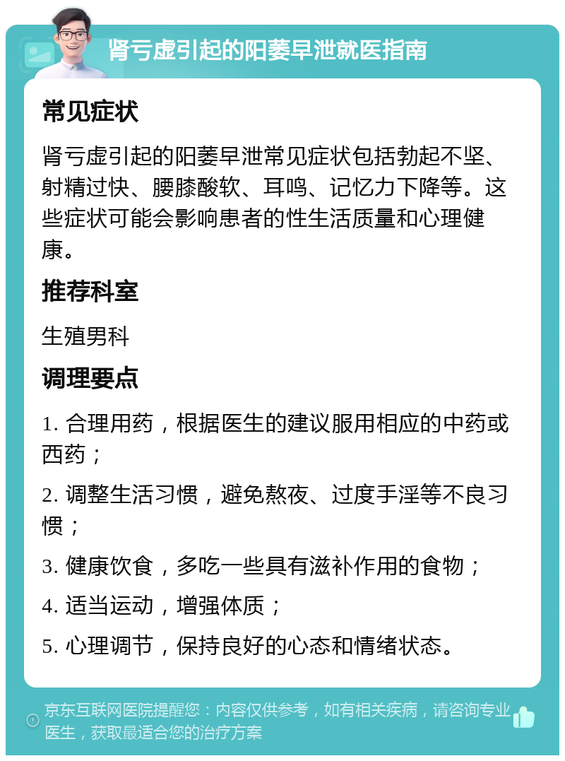 肾亏虚引起的阳萎早泄就医指南 常见症状 肾亏虚引起的阳萎早泄常见症状包括勃起不坚、射精过快、腰膝酸软、耳鸣、记忆力下降等。这些症状可能会影响患者的性生活质量和心理健康。 推荐科室 生殖男科 调理要点 1. 合理用药，根据医生的建议服用相应的中药或西药； 2. 调整生活习惯，避免熬夜、过度手淫等不良习惯； 3. 健康饮食，多吃一些具有滋补作用的食物； 4. 适当运动，增强体质； 5. 心理调节，保持良好的心态和情绪状态。