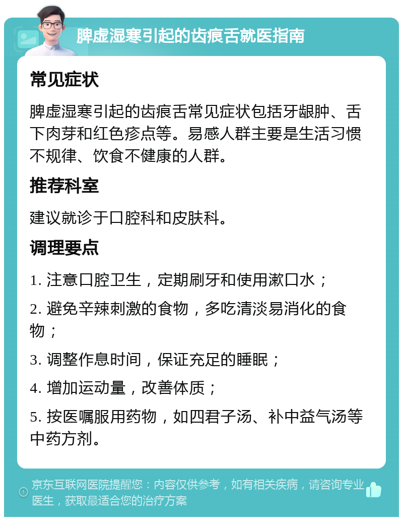 脾虚湿寒引起的齿痕舌就医指南 常见症状 脾虚湿寒引起的齿痕舌常见症状包括牙龈肿、舌下肉芽和红色疹点等。易感人群主要是生活习惯不规律、饮食不健康的人群。 推荐科室 建议就诊于口腔科和皮肤科。 调理要点 1. 注意口腔卫生，定期刷牙和使用漱口水； 2. 避免辛辣刺激的食物，多吃清淡易消化的食物； 3. 调整作息时间，保证充足的睡眠； 4. 增加运动量，改善体质； 5. 按医嘱服用药物，如四君子汤、补中益气汤等中药方剂。