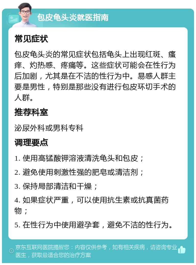 包皮龟头炎就医指南 常见症状 包皮龟头炎的常见症状包括龟头上出现红斑、瘙痒、灼热感、疼痛等。这些症状可能会在性行为后加剧，尤其是在不洁的性行为中。易感人群主要是男性，特别是那些没有进行包皮环切手术的人群。 推荐科室 泌尿外科或男科专科 调理要点 1. 使用高锰酸钾溶液清洗龟头和包皮； 2. 避免使用刺激性强的肥皂或清洁剂； 3. 保持局部清洁和干燥； 4. 如果症状严重，可以使用抗生素或抗真菌药物； 5. 在性行为中使用避孕套，避免不洁的性行为。