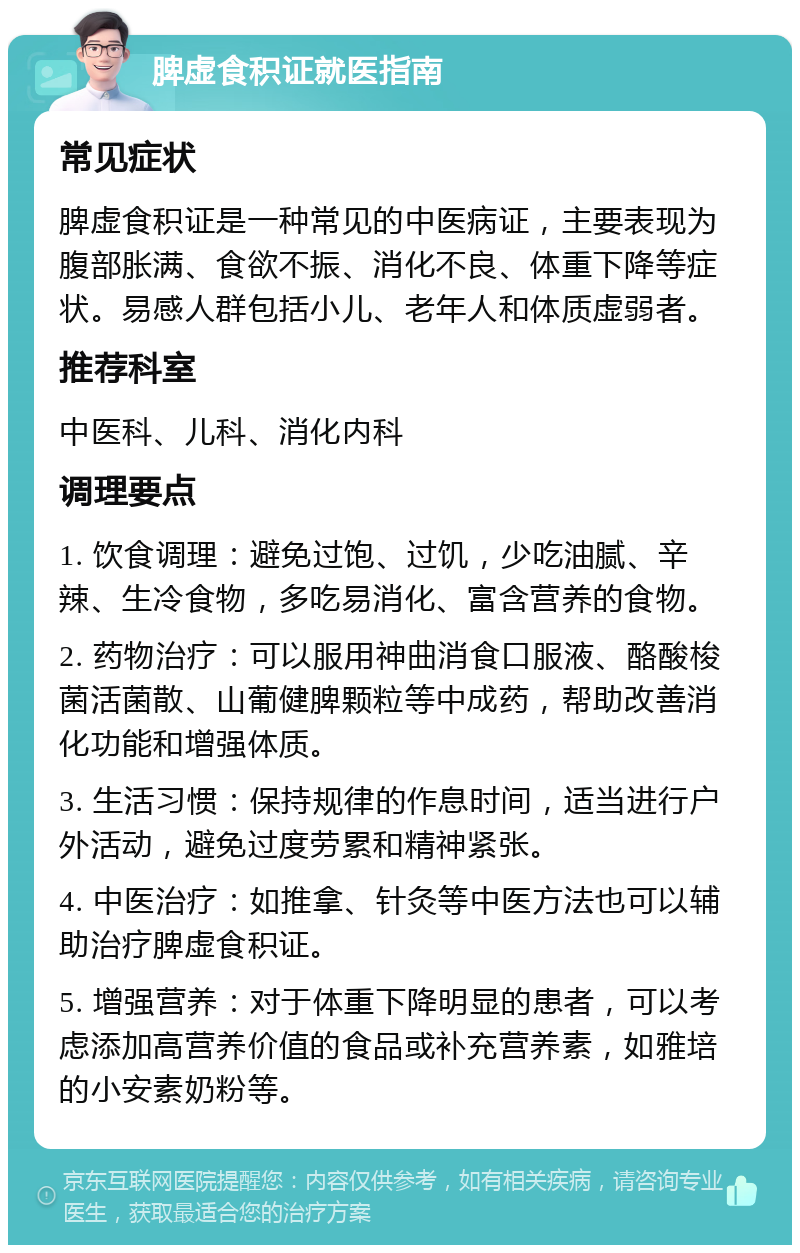 脾虚食积证就医指南 常见症状 脾虚食积证是一种常见的中医病证，主要表现为腹部胀满、食欲不振、消化不良、体重下降等症状。易感人群包括小儿、老年人和体质虚弱者。 推荐科室 中医科、儿科、消化内科 调理要点 1. 饮食调理：避免过饱、过饥，少吃油腻、辛辣、生冷食物，多吃易消化、富含营养的食物。 2. 药物治疗：可以服用神曲消食口服液、酪酸梭菌活菌散、山葡健脾颗粒等中成药，帮助改善消化功能和增强体质。 3. 生活习惯：保持规律的作息时间，适当进行户外活动，避免过度劳累和精神紧张。 4. 中医治疗：如推拿、针灸等中医方法也可以辅助治疗脾虚食积证。 5. 增强营养：对于体重下降明显的患者，可以考虑添加高营养价值的食品或补充营养素，如雅培的小安素奶粉等。