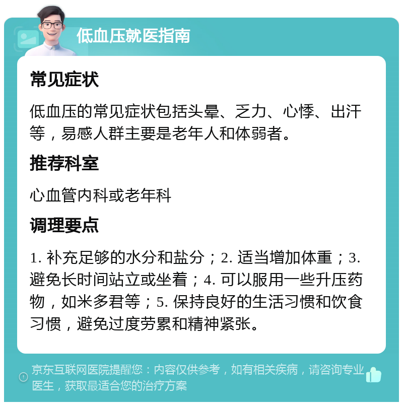 低血压就医指南 常见症状 低血压的常见症状包括头晕、乏力、心悸、出汗等，易感人群主要是老年人和体弱者。 推荐科室 心血管内科或老年科 调理要点 1. 补充足够的水分和盐分；2. 适当增加体重；3. 避免长时间站立或坐着；4. 可以服用一些升压药物，如米多君等；5. 保持良好的生活习惯和饮食习惯，避免过度劳累和精神紧张。