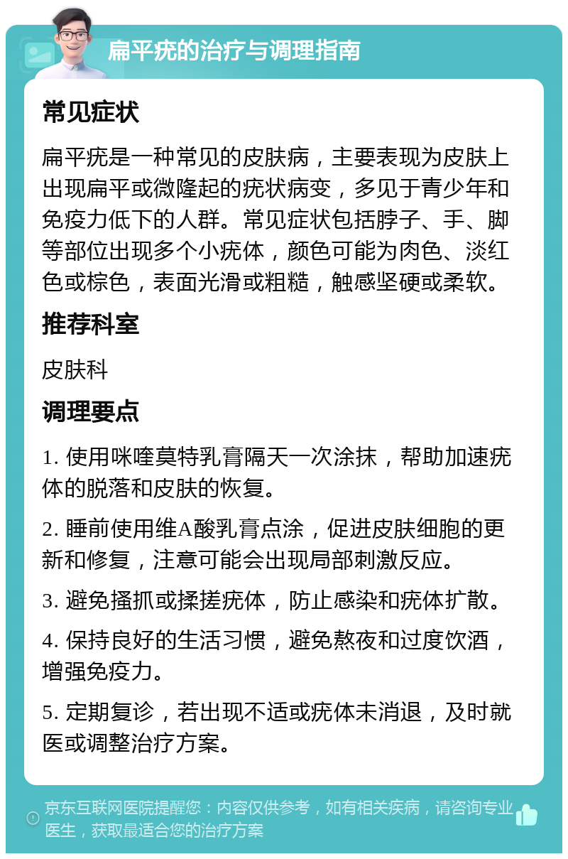 扁平疣的治疗与调理指南 常见症状 扁平疣是一种常见的皮肤病，主要表现为皮肤上出现扁平或微隆起的疣状病变，多见于青少年和免疫力低下的人群。常见症状包括脖子、手、脚等部位出现多个小疣体，颜色可能为肉色、淡红色或棕色，表面光滑或粗糙，触感坚硬或柔软。 推荐科室 皮肤科 调理要点 1. 使用咪喹莫特乳膏隔天一次涂抹，帮助加速疣体的脱落和皮肤的恢复。 2. 睡前使用维A酸乳膏点涂，促进皮肤细胞的更新和修复，注意可能会出现局部刺激反应。 3. 避免搔抓或揉搓疣体，防止感染和疣体扩散。 4. 保持良好的生活习惯，避免熬夜和过度饮酒，增强免疫力。 5. 定期复诊，若出现不适或疣体未消退，及时就医或调整治疗方案。