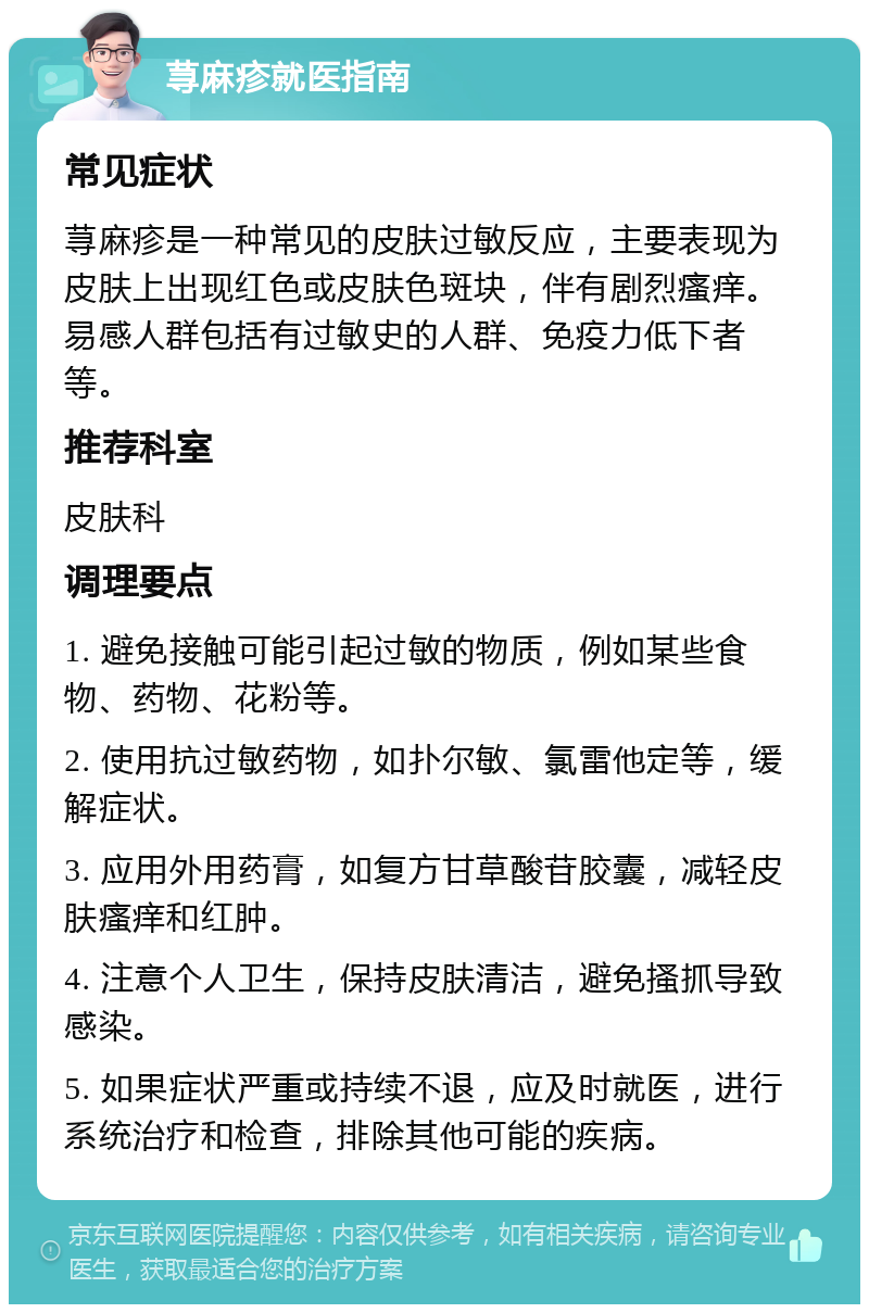 荨麻疹就医指南 常见症状 荨麻疹是一种常见的皮肤过敏反应，主要表现为皮肤上出现红色或皮肤色斑块，伴有剧烈瘙痒。易感人群包括有过敏史的人群、免疫力低下者等。 推荐科室 皮肤科 调理要点 1. 避免接触可能引起过敏的物质，例如某些食物、药物、花粉等。 2. 使用抗过敏药物，如扑尔敏、氯雷他定等，缓解症状。 3. 应用外用药膏，如复方甘草酸苷胶囊，减轻皮肤瘙痒和红肿。 4. 注意个人卫生，保持皮肤清洁，避免搔抓导致感染。 5. 如果症状严重或持续不退，应及时就医，进行系统治疗和检查，排除其他可能的疾病。