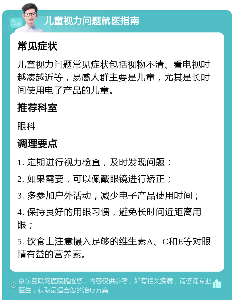 儿童视力问题就医指南 常见症状 儿童视力问题常见症状包括视物不清、看电视时越凑越近等，易感人群主要是儿童，尤其是长时间使用电子产品的儿童。 推荐科室 眼科 调理要点 1. 定期进行视力检查，及时发现问题； 2. 如果需要，可以佩戴眼镜进行矫正； 3. 多参加户外活动，减少电子产品使用时间； 4. 保持良好的用眼习惯，避免长时间近距离用眼； 5. 饮食上注意摄入足够的维生素A、C和E等对眼睛有益的营养素。