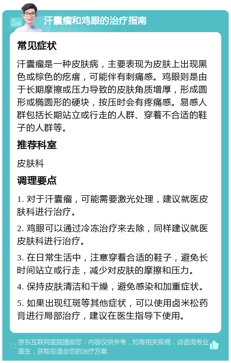 汗囊瘤和鸡眼的治疗指南 常见症状 汗囊瘤是一种皮肤病，主要表现为皮肤上出现黑色或棕色的疙瘩，可能伴有刺痛感。鸡眼则是由于长期摩擦或压力导致的皮肤角质增厚，形成圆形或椭圆形的硬块，按压时会有疼痛感。易感人群包括长期站立或行走的人群、穿着不合适的鞋子的人群等。 推荐科室 皮肤科 调理要点 1. 对于汗囊瘤，可能需要激光处理，建议就医皮肤科进行治疗。 2. 鸡眼可以通过冷冻治疗来去除，同样建议就医皮肤科进行治疗。 3. 在日常生活中，注意穿着合适的鞋子，避免长时间站立或行走，减少对皮肤的摩擦和压力。 4. 保持皮肤清洁和干燥，避免感染和加重症状。 5. 如果出现红斑等其他症状，可以使用卤米松药膏进行局部治疗，建议在医生指导下使用。