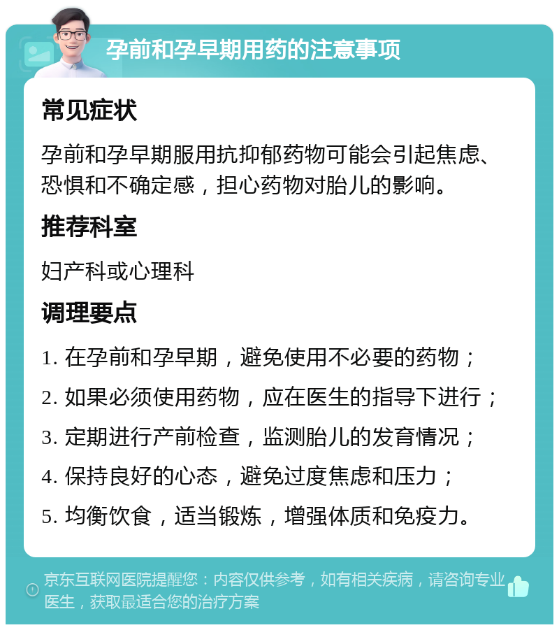 孕前和孕早期用药的注意事项 常见症状 孕前和孕早期服用抗抑郁药物可能会引起焦虑、恐惧和不确定感，担心药物对胎儿的影响。 推荐科室 妇产科或心理科 调理要点 1. 在孕前和孕早期，避免使用不必要的药物； 2. 如果必须使用药物，应在医生的指导下进行； 3. 定期进行产前检查，监测胎儿的发育情况； 4. 保持良好的心态，避免过度焦虑和压力； 5. 均衡饮食，适当锻炼，增强体质和免疫力。