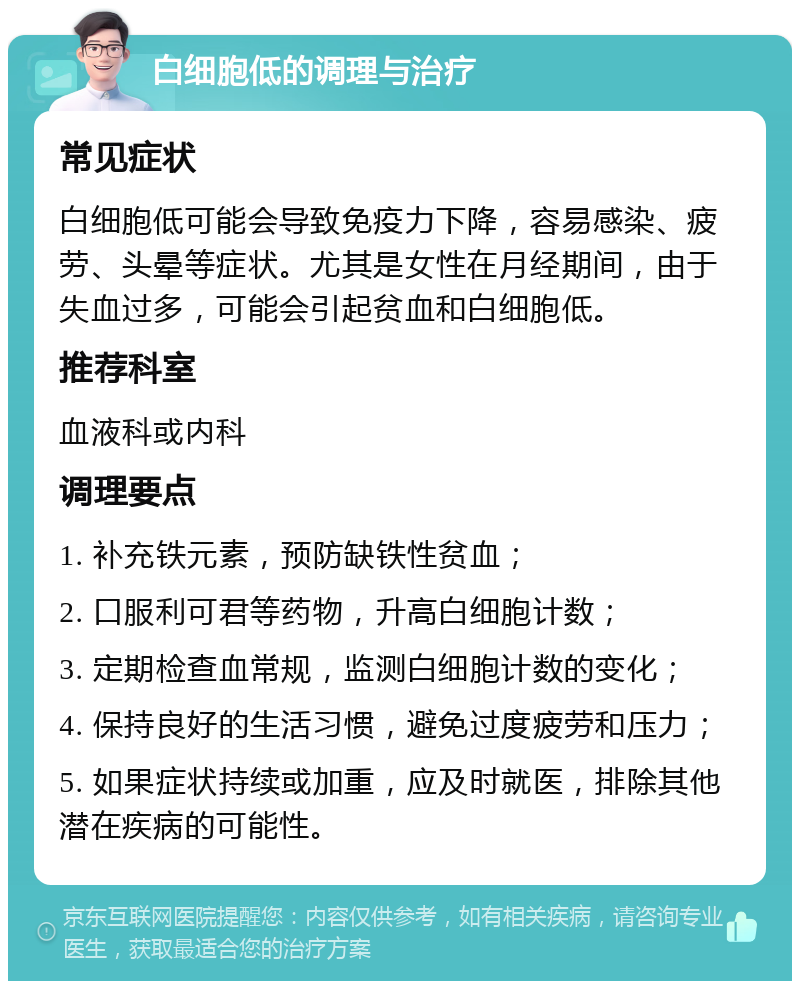 白细胞低的调理与治疗 常见症状 白细胞低可能会导致免疫力下降，容易感染、疲劳、头晕等症状。尤其是女性在月经期间，由于失血过多，可能会引起贫血和白细胞低。 推荐科室 血液科或内科 调理要点 1. 补充铁元素，预防缺铁性贫血； 2. 口服利可君等药物，升高白细胞计数； 3. 定期检查血常规，监测白细胞计数的变化； 4. 保持良好的生活习惯，避免过度疲劳和压力； 5. 如果症状持续或加重，应及时就医，排除其他潜在疾病的可能性。