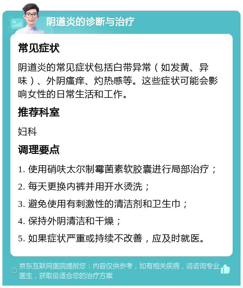 阴道炎的诊断与治疗 常见症状 阴道炎的常见症状包括白带异常（如发黄、异味）、外阴瘙痒、灼热感等。这些症状可能会影响女性的日常生活和工作。 推荐科室 妇科 调理要点 1. 使用硝呋太尔制霉菌素软胶囊进行局部治疗； 2. 每天更换内裤并用开水烫洗； 3. 避免使用有刺激性的清洁剂和卫生巾； 4. 保持外阴清洁和干燥； 5. 如果症状严重或持续不改善，应及时就医。