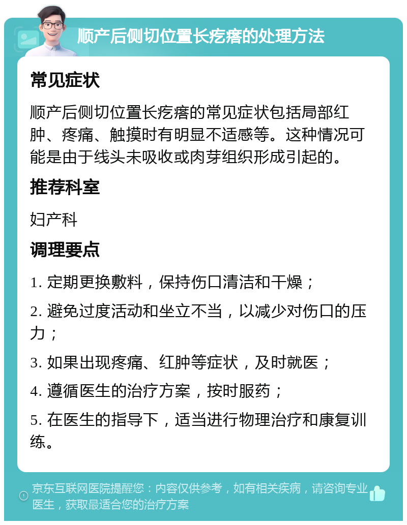 顺产后侧切位置长疙瘩的处理方法 常见症状 顺产后侧切位置长疙瘩的常见症状包括局部红肿、疼痛、触摸时有明显不适感等。这种情况可能是由于线头未吸收或肉芽组织形成引起的。 推荐科室 妇产科 调理要点 1. 定期更换敷料，保持伤口清洁和干燥； 2. 避免过度活动和坐立不当，以减少对伤口的压力； 3. 如果出现疼痛、红肿等症状，及时就医； 4. 遵循医生的治疗方案，按时服药； 5. 在医生的指导下，适当进行物理治疗和康复训练。