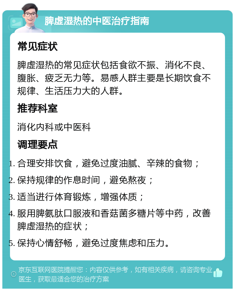 脾虚湿热的中医治疗指南 常见症状 脾虚湿热的常见症状包括食欲不振、消化不良、腹胀、疲乏无力等。易感人群主要是长期饮食不规律、生活压力大的人群。 推荐科室 消化内科或中医科 调理要点 合理安排饮食，避免过度油腻、辛辣的食物； 保持规律的作息时间，避免熬夜； 适当进行体育锻炼，增强体质； 服用脾氨肽口服液和香菇菌多糖片等中药，改善脾虚湿热的症状； 保持心情舒畅，避免过度焦虑和压力。