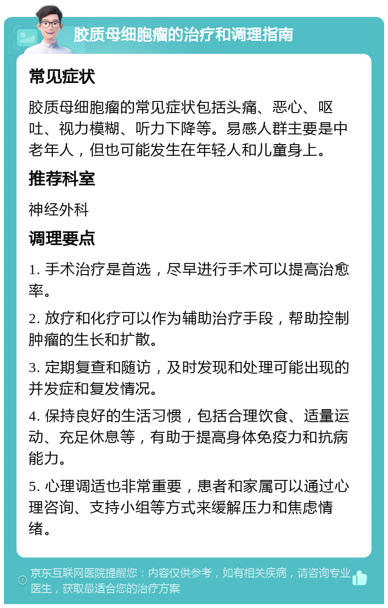 胶质母细胞瘤的治疗和调理指南 常见症状 胶质母细胞瘤的常见症状包括头痛、恶心、呕吐、视力模糊、听力下降等。易感人群主要是中老年人，但也可能发生在年轻人和儿童身上。 推荐科室 神经外科 调理要点 1. 手术治疗是首选，尽早进行手术可以提高治愈率。 2. 放疗和化疗可以作为辅助治疗手段，帮助控制肿瘤的生长和扩散。 3. 定期复查和随访，及时发现和处理可能出现的并发症和复发情况。 4. 保持良好的生活习惯，包括合理饮食、适量运动、充足休息等，有助于提高身体免疫力和抗病能力。 5. 心理调适也非常重要，患者和家属可以通过心理咨询、支持小组等方式来缓解压力和焦虑情绪。