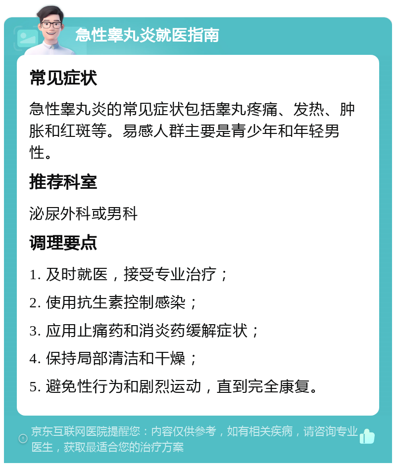 急性睾丸炎就医指南 常见症状 急性睾丸炎的常见症状包括睾丸疼痛、发热、肿胀和红斑等。易感人群主要是青少年和年轻男性。 推荐科室 泌尿外科或男科 调理要点 1. 及时就医，接受专业治疗； 2. 使用抗生素控制感染； 3. 应用止痛药和消炎药缓解症状； 4. 保持局部清洁和干燥； 5. 避免性行为和剧烈运动，直到完全康复。