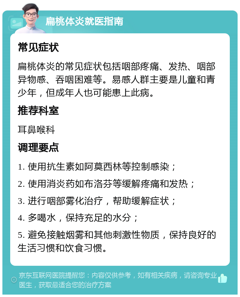 扁桃体炎就医指南 常见症状 扁桃体炎的常见症状包括咽部疼痛、发热、咽部异物感、吞咽困难等。易感人群主要是儿童和青少年，但成年人也可能患上此病。 推荐科室 耳鼻喉科 调理要点 1. 使用抗生素如阿莫西林等控制感染； 2. 使用消炎药如布洛芬等缓解疼痛和发热； 3. 进行咽部雾化治疗，帮助缓解症状； 4. 多喝水，保持充足的水分； 5. 避免接触烟雾和其他刺激性物质，保持良好的生活习惯和饮食习惯。