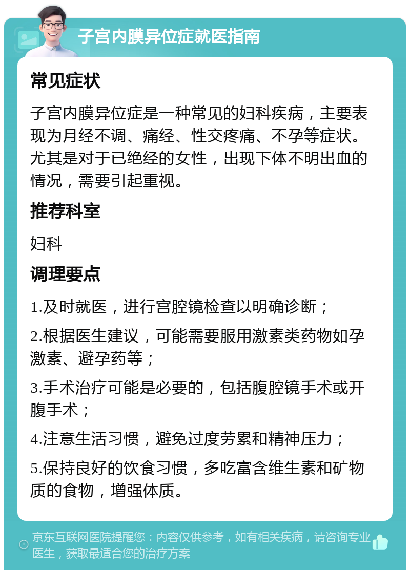 子宫内膜异位症就医指南 常见症状 子宫内膜异位症是一种常见的妇科疾病，主要表现为月经不调、痛经、性交疼痛、不孕等症状。尤其是对于已绝经的女性，出现下体不明出血的情况，需要引起重视。 推荐科室 妇科 调理要点 1.及时就医，进行宫腔镜检查以明确诊断； 2.根据医生建议，可能需要服用激素类药物如孕激素、避孕药等； 3.手术治疗可能是必要的，包括腹腔镜手术或开腹手术； 4.注意生活习惯，避免过度劳累和精神压力； 5.保持良好的饮食习惯，多吃富含维生素和矿物质的食物，增强体质。