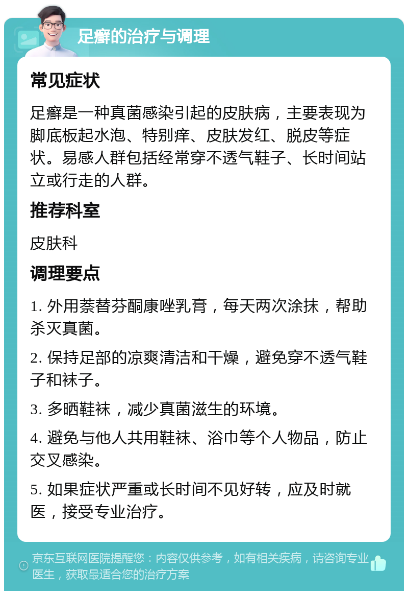 足癣的治疗与调理 常见症状 足癣是一种真菌感染引起的皮肤病，主要表现为脚底板起水泡、特别痒、皮肤发红、脱皮等症状。易感人群包括经常穿不透气鞋子、长时间站立或行走的人群。 推荐科室 皮肤科 调理要点 1. 外用萘替芬酮康唑乳膏，每天两次涂抹，帮助杀灭真菌。 2. 保持足部的凉爽清洁和干燥，避免穿不透气鞋子和袜子。 3. 多晒鞋袜，减少真菌滋生的环境。 4. 避免与他人共用鞋袜、浴巾等个人物品，防止交叉感染。 5. 如果症状严重或长时间不见好转，应及时就医，接受专业治疗。