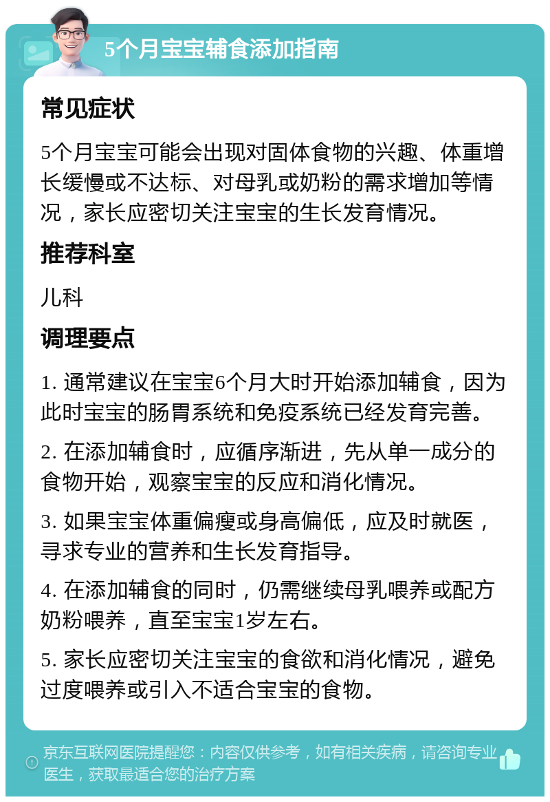 5个月宝宝辅食添加指南 常见症状 5个月宝宝可能会出现对固体食物的兴趣、体重增长缓慢或不达标、对母乳或奶粉的需求增加等情况，家长应密切关注宝宝的生长发育情况。 推荐科室 儿科 调理要点 1. 通常建议在宝宝6个月大时开始添加辅食，因为此时宝宝的肠胃系统和免疫系统已经发育完善。 2. 在添加辅食时，应循序渐进，先从单一成分的食物开始，观察宝宝的反应和消化情况。 3. 如果宝宝体重偏瘦或身高偏低，应及时就医，寻求专业的营养和生长发育指导。 4. 在添加辅食的同时，仍需继续母乳喂养或配方奶粉喂养，直至宝宝1岁左右。 5. 家长应密切关注宝宝的食欲和消化情况，避免过度喂养或引入不适合宝宝的食物。