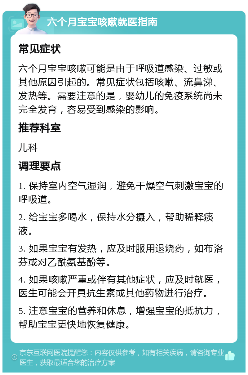 六个月宝宝咳嗽就医指南 常见症状 六个月宝宝咳嗽可能是由于呼吸道感染、过敏或其他原因引起的。常见症状包括咳嗽、流鼻涕、发热等。需要注意的是，婴幼儿的免疫系统尚未完全发育，容易受到感染的影响。 推荐科室 儿科 调理要点 1. 保持室内空气湿润，避免干燥空气刺激宝宝的呼吸道。 2. 给宝宝多喝水，保持水分摄入，帮助稀释痰液。 3. 如果宝宝有发热，应及时服用退烧药，如布洛芬或对乙酰氨基酚等。 4. 如果咳嗽严重或伴有其他症状，应及时就医，医生可能会开具抗生素或其他药物进行治疗。 5. 注意宝宝的营养和休息，增强宝宝的抵抗力，帮助宝宝更快地恢复健康。