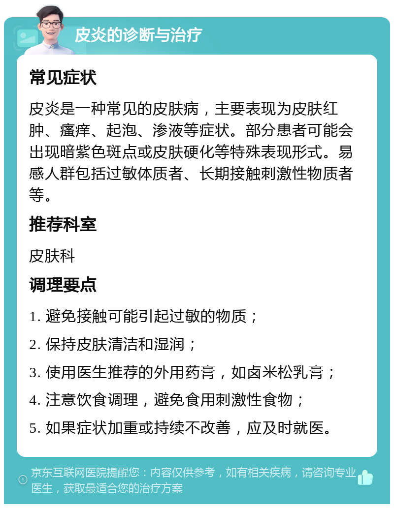 皮炎的诊断与治疗 常见症状 皮炎是一种常见的皮肤病，主要表现为皮肤红肿、瘙痒、起泡、渗液等症状。部分患者可能会出现暗紫色斑点或皮肤硬化等特殊表现形式。易感人群包括过敏体质者、长期接触刺激性物质者等。 推荐科室 皮肤科 调理要点 1. 避免接触可能引起过敏的物质； 2. 保持皮肤清洁和湿润； 3. 使用医生推荐的外用药膏，如卤米松乳膏； 4. 注意饮食调理，避免食用刺激性食物； 5. 如果症状加重或持续不改善，应及时就医。