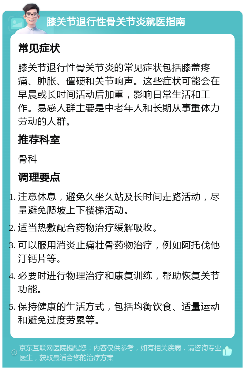 膝关节退行性骨关节炎就医指南 常见症状 膝关节退行性骨关节炎的常见症状包括膝盖疼痛、肿胀、僵硬和关节响声。这些症状可能会在早晨或长时间活动后加重，影响日常生活和工作。易感人群主要是中老年人和长期从事重体力劳动的人群。 推荐科室 骨科 调理要点 注意休息，避免久坐久站及长时间走路活动，尽量避免爬坡上下楼梯活动。 适当热敷配合药物治疗缓解吸收。 可以服用消炎止痛壮骨药物治疗，例如阿托伐他汀钙片等。 必要时进行物理治疗和康复训练，帮助恢复关节功能。 保持健康的生活方式，包括均衡饮食、适量运动和避免过度劳累等。